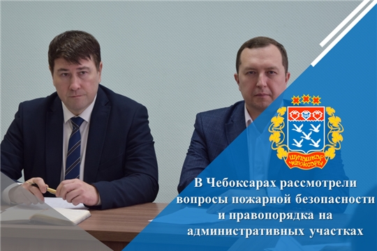 В Чебоксарах рассмотрели вопросы пожарной безопасности и правопорядка на административных участках