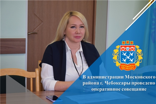 В администрации Московского района г. Чебоксары проведено оперативное совещание