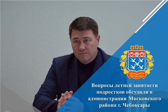 Вопросы летней занятости подростков обсудили в администрации Московского района г. Чебоксары