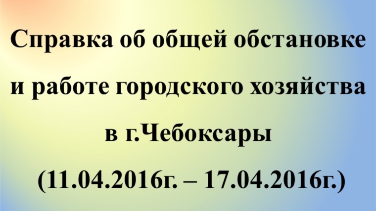 Об общей обстановке в г. Чебоксары и работе городского хозяйства за период с 11.04.2016 по 17.04.2016 г.
