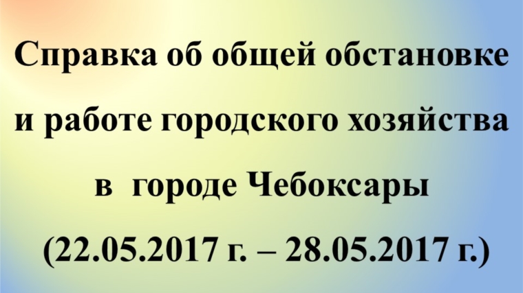 Об общей обстановке в г. Чебоксары и работе городского хозяйства за период с 22 по 28 мая 2017 г.