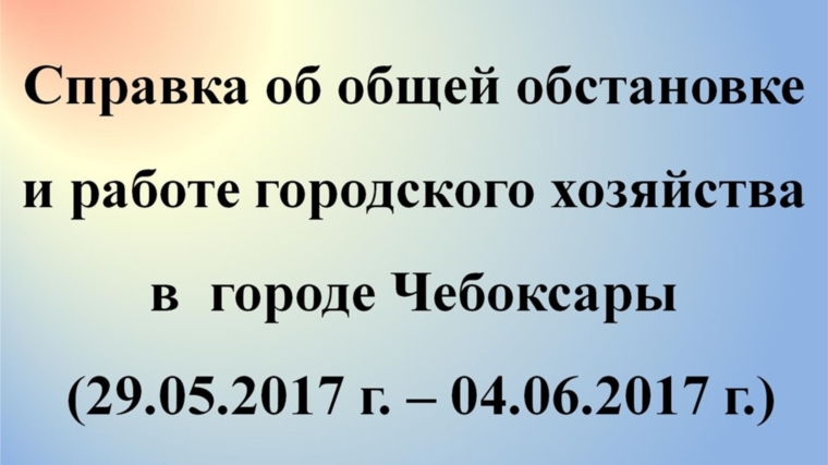 Об общей обстановке в г. Чебоксары и работе городского хозяйства за период с 29 мая по 4 июня 2017 года