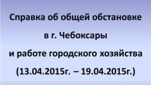 Справка об общей обстановке в г. Чебоксары и работе городского хозяйства (13.04.2015г. – 19.04.2015г.)