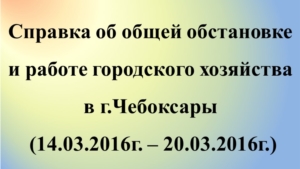 Об общей обстановке в  г. Чебоксары и работе городского хозяйства за период с 14.03.2016 по 20.03.2016 г.