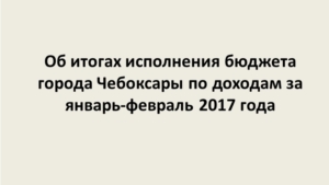 Итоги исполнения бюджета города Чебоксары по доходам за январь – февраль 2017 года
