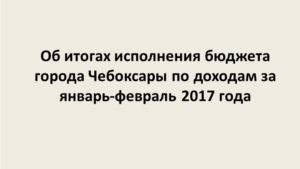 Итоги исполнения бюджета города Чебоксары по доходам за январь – февраль 2017 года