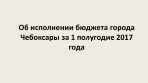 Об исполнении бюджета города Чебоксары за 1 полугодие 2017 года