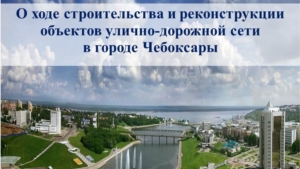 О ходе строительства и реконструкции  объектов улично-дорожной сети  в городе Чебоксары