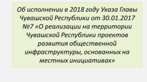 Об исполнении в 2018 году Указа Главы Чувашской Республики от 30.01.2017 №7 «О реализации на территории Чувашской Республики проектов развития общественной инфраструктуры, основанных на местных инициативах»