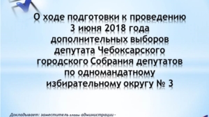 О ходе подготовки к проведению 3 июня 2018 года дополнительных выборов депутата Чебоксарского городского Собрания депутатов по одномандатному избирательному округу № 3