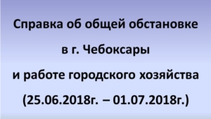 Об общей обстановке в  г. Чебоксары и работе городского хозяйства за период с 25.06.2018 по 01.07.2018 г.