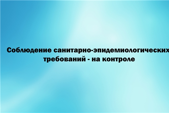 Соблюдение санитарно-эпидемиологических требований – на контроле